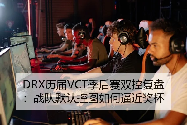 DRX历届VCT季后赛双控复盘：战队默认控图如何逼近奖杯